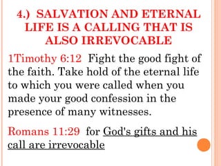 4.) SALVATION AND ETERNAL
LIFE IS A CALLING THAT IS
ALSO IRREVOCABLE
1Timothy 6:12 Fight the good fight of
the faith. Take hold of the eternal life
to which you were called when you
made your good confession in the
presence of many witnesses.
Romans 11:29 for God's gifts and his
call are irrevocable
 