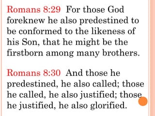 Romans 8:29 For those God
foreknew he also predestined to
be conformed to the likeness of
his Son, that he might be the
firstborn among many brothers.
Romans 8:30 And those he
predestined, he also called; those
he called, he also justified; those
he justified, he also glorified.
 