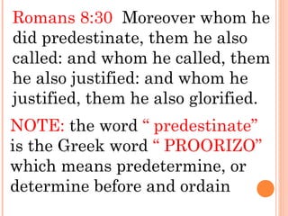 Romans 8:30 Moreover whom he
did predestinate, them he also
called: and whom he called, them
he also justified: and whom he
justified, them he also glorified.
NOTE: the word “ predestinate”
is the Greek word “ PROORIZO”
which means predetermine, or
determine before and ordain
 