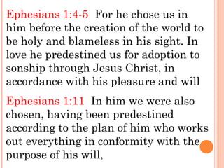 Ephesians 1:4-5 For he chose us in
him before the creation of the world to
be holy and blameless in his sight. In
love he predestined us for adoption to
sonship through Jesus Christ, in
accordance with his pleasure and will
Ephesians 1:11 In him we were also
chosen, having been predestined
according to the plan of him who works
out everything in conformity with the
purpose of his will,
 
