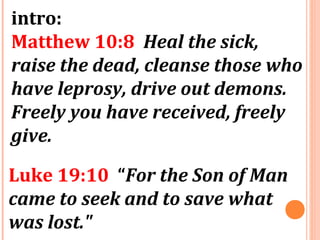 intro:
Matthew 10:8 Heal the sick,
raise the dead, cleanse those who
have leprosy, drive out demons.
Freely you have received, freely
give.
Luke 19:10 “For the Son of Man
came to seek and to save what
was lost."
 