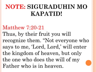 NOTE: SIGURADUHIN MO
KAPATID!
Matthew 7:20-21
Thus, by their fruit you will
recognize them. “Not everyone who
says to me, ‘Lord, Lord,’ will enter
the kingdom of heaven, but only
the one who does the will of my
Father who is in heaven.
 