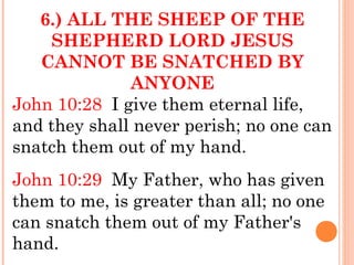 6.) ALL THE SHEEP OF THE
SHEPHERD LORD JESUS
CANNOT BE SNATCHED BY
ANYONE
John 10:28 I give them eternal life,
and they shall never perish; no one can
snatch them out of my hand.
John 10:29 My Father, who has given
them to me, is greater than all; no one
can snatch them out of my Father's
hand.
 