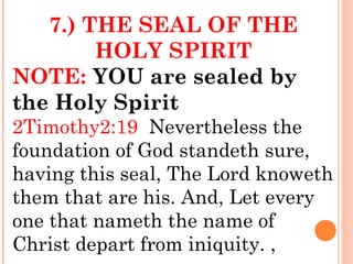 7.) THE SEAL OF THE
HOLY SPIRIT
NOTE: YOU are sealed by
the Holy Spirit
2Timothy2:19 Nevertheless the
foundation of God standeth sure,
having this seal, The Lord knoweth
them that are his. And, Let every
one that nameth the name of
Christ depart from iniquity. ,
 