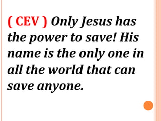 ( CEV ) Only Jesus has
the power to save! His
name is the only one in
all the world that can
save anyone.
 