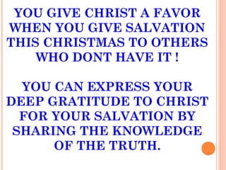 YOU GIVE CHRIST A FAVOR
WHEN YOU GIVE SALVATION
THIS CHRISTMAS TO OTHERS
WHO DONT HAVE IT !
YOU CAN EXPRESS YOUR
DEEP GRATITUDE TO CHRIST
FOR YOUR SALVATION BY
SHARING THE KNOWLEDGE
OF THE TRUTH.
 