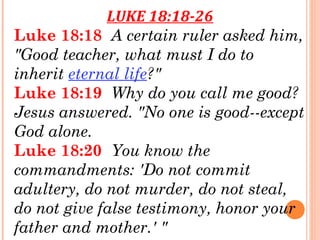 LUKE 18:18-26
Luke 18:18  A certain ruler asked him,
"Good teacher, what must I do to
inherit eternal life?" 
Luke 18:19  Why do you call me good?
Jesus answered. "No one is good--except
God alone. 
Luke 18:20  You know the
commandments: 'Do not commit
adultery, do not murder, do not steal,
do not give false testimony, honor your
father and mother.' " 
 