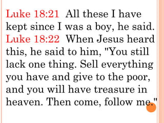 Luke 18:21  All these I have
kept since I was a boy, he said. 
Luke 18:22  When Jesus heard
this, he said to him, "You still
lack one thing. Sell everything
you have and give to the poor,
and you will have treasure in
heaven. Then come, follow me."
 