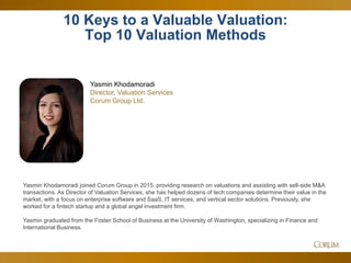 40
Yasmin Khodamoradi joined Corum Group in 2015, providing research on valuations and assisting with sell-side M&A
transactions. As Director of Valuation Services, she has helped dozens of tech companies determine their value in the
market, with a focus on enterprise software and SaaS, IT services, and vertical sector solutions. Previously, she
worked for a fintech startup and a global angel investment firm.
Yasmin graduated from the Foster School of Business at the University of Washington, specializing in Finance and
International Business.
10 Keys to a Valuable Valuation:
Top 10 Valuation Methods
Yasmin Khodamoradi
Director, Valuation Services
Corum Group Ltd.
 