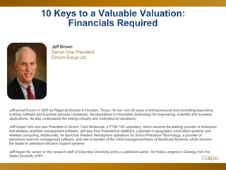 43
10 Keys to a Valuable Valuation:
Financials Required
Jeff Brown
Senior Vice President
Corum Group Ltd.
Jeff joined Corum in 2007 as Regional Director in Houston, Texas. He has over 25 years of entrepreneurial and consulting experience
building software and business services companies. He specializes in information technology for engineering, scientific and business
applications. He also understands the energy industry and multinational operations.
Jeff helped form and was President of Severn Trent Worksuite, a FTSE 100 subsidiary, which became the leading provider of enterprise
and wireless workflow management software. Jeff was Vice President at IntelliGIS, a pioneer in geographic information systems and
wireless computing. Additionally, he launched Western Hemisphere operations for Simon Petroleum Technology, a provider of
petroleum reservoir management software, and was a member of the initial management team at GeoQuest Systems, which became
the leader in petroleum decision support systems.
Jeff began his career on the research staff at Columbia University and is a published author. He holds a degree in Geology from the
State University of NY.
 