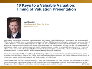 54
10 Keys to a Valuable Valuation:
Timing of Valuation Presentation
Joel Espelien
Vice President, Client Services
Corum Group Ltd.
Joel Espelien has worked in a number of roles over a twenty year career in the technology industry. Most recently Joel served as Senior
Advisor to Karmel Capital, where he advised on corporate spin-offs and M&A transactions, including the private-equity backed purchase of
DivX LLC from Rovi Corporation and subsequent sale to Neulion, Inc, as well as the successful spin-off of Snaptracs, Inc. and its Tagg
wireless pet tracking product from Qualcomm and the eventual two-stage sale to Whistle Labs and Mars Petcare. Joel has also served on
the boards of multiple venture-backed companies resulting in successful exits, including AI startup IQ Engines (acquired by Yahoo) and
IoT-for-AgTech pioneer 640 Labs (acquired by Monsanto/Climate Corporation). He has also written extensively for the Diffusion Group
where he published 14 industry research reports as well as a widely recognized weekly blog.
Previously, Joel was the Chief Business Officer, SVP of Strategy and General Counsel of PacketVideo. While at PacketVideo, Joel led
multiple buy-side acquisitions in the US and Europe, a groundbreaking technology partnership with Google that helped launch Android, a
private-equity backed MBO and ultimately the sale of the company to NTT DoCoMo.
Prior to PacketVideo, Joel was a corporate attorney at Cooley LLP in Palo Alto and San Diego, California. Joel is a member of the Bar in
both Washington and California. He holds a JD/LLM (International and Comparative Law) from Duke University and a BA from St. Olaf
College. Joel is fluent in Spanish and has done business throughout Spain and Latin America.
 