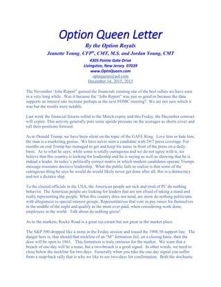 Option Queen Letter
By the Option Royals
Jeanette Young, CFP®
, CMT, M.S. and Jordan Young, CMT
4305 Pointe Gate Drive
Livingston, New Jersey 07039
www.OptnQueen.com
optnqueen@aol.com
December 14, 2015, 2015
The November ‘Jobs Report” goosed the financials creating one of the best rallies we have seen
in a very long while. Was it because the “Jobs Report” was just so good or because the data
supports an interest rate increase perhaps at the next FOMC meeting? We are not sure which it
was but the results were notable.
Last week the financial futures rolled to the March expiry and this Friday, the December contract
will expire. This activity generally puts some upside pressure on the averages as shorts cover and
roll their positions forward.
As to Donald Trump, we have been silent on the topic of the GAFE King. Love him or hate him,
the man is a marketing genius. We have never seen a candidate with 24/7 press coverage. For
months on end Trump has managed to get and keep his name in front of the press on a daily
basis. As to what he says; while some is totally outrageous and we do not agree with it, we
believe that this country is looking for leadership and he is saying as well as showing that he is
indeed a leader. In today’s politically correct matrix in which modern candidates operate Trumps
message resonates decisive leadership. What the public fails to realize is that some of the
outrageous thing he says he would do would likely never get done after all, this is a democracy
and not a dictator ship.
To the elected officials in the USA, the American people are sick and tired of PC do nothing
behavior. The American people are looking for leaders that are not afraid of taking a stand and
really representing the people. What this country does not need, are more do nothing politicians
with allegiances to special interest groups. Representatives that vote in pay raises for themselves
in the middle of the night and qualify as the most over paid, when considering work done,
employees in the world. Talk about do nothing geeze!
As to the markets; Rocky Road is a great ice-cream but not great in the market place.
The S&P 500 dropped like a stone in the Friday session and teased the 1998.50 support line. The
danger here is, that should that neckline of an “M” formation fail, on a closing basis, then the
door will be open to 1861. This formation is truly ominous for the market. We warn that a
breach of one day will be a tease, but a two-breach is a good signal. In other words, we need to
close below the neckline for two days. Generally when you take the one day signal you suffer
from a snap-back rally that is why we like to see two-days for confirmation. Both the stochastic
 