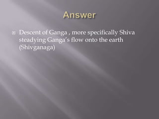    Descent of Ganga , more specifically Shiva
    steadying Ganga’s flow onto the earth
    (Shivganaga)
 