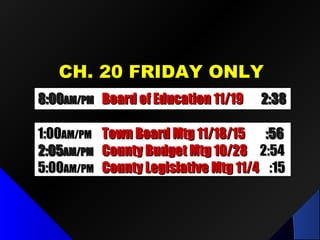 CH. 20 FRIDAY ONLYCH. 20 FRIDAY ONLY
8:008:00AM/PMAM/PM Board of Education 11/19Board of Education 11/19 2:382:38
1:001:00AM/PMAM/PM Town Board Mtg 11/18/15Town Board Mtg 11/18/15 :56:56
2:052:05AM/PMAM/PM County Budget Mtg 10/28County Budget Mtg 10/28 2:542:54
5:005:00AM/PMAM/PM County Legislative Mtg 11/4County Legislative Mtg 11/4 :15:15
 
