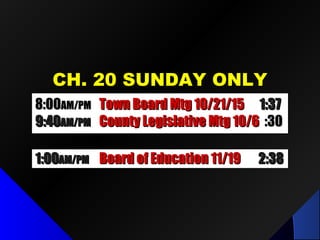 CH. 20 SUNDAY ONLYCH. 20 SUNDAY ONLY
1:001:00AM/PMAM/PM Board of Education 11/19Board of Education 11/19 2:382:38
8:008:00AM/PMAM/PM Town Board Mtg 10/21/15Town Board Mtg 10/21/15 1:371:37
9:409:40AM/PMAM/PM County Legislative Mtg 10/6County Legislative Mtg 10/6 :30:30
 