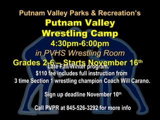 Putnam Valley Parks & Recreation’sPutnam Valley Parks & Recreation’s
Putnam ValleyPutnam Valley
Wrestling CampWrestling Camp
4:30pm-6:00pm4:30pm-6:00pm
in PVHS Wrestling Roomin PVHS Wrestling Room
Grades 2-6 – Starts November 16Grades 2-6 – Starts November 16thth
Late Fall/Winter program.Late Fall/Winter program.
$110 fee includes full instruction from$110 fee includes full instruction from
3 time Section 1 wrestling champion Coach Will Carano.3 time Section 1 wrestling champion Coach Will Carano.
Sign up deadline November 10Sign up deadline November 10thth
Call PVPR at 845-526-3292 for more info
.
 