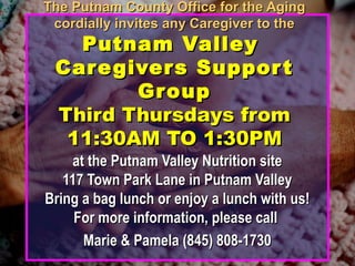 The Putnam County Office for the AgingThe Putnam County Office for the Aging
cordially invites any Caregiver to thecordially invites any Caregiver to the
Putnam ValleyPutnam Valley
Caregivers SupportCaregivers Support
GroupGroup
Third Thursdays fromThird Thursdays from
11:30AM TO 1:30PM11:30AM TO 1:30PM
at the Putnam Valley Nutrition siteat the Putnam Valley Nutrition site
117 Town Park Lane in Putnam Valley117 Town Park Lane in Putnam Valley
Bring a bag lunch or enjoy a lunch with us!Bring a bag lunch or enjoy a lunch with us!
For more information, please callFor more information, please call
Marie & Pamela (845) 808-1730Marie & Pamela (845) 808-1730
 