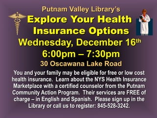 Putnam Valley Library’sPutnam Valley Library’s
Explore Your HealthExplore Your Health
Insurance OptionsInsurance Options
Wednesday, December 16Wednesday, December 16thth
6:00pm – 7:30pm6:00pm – 7:30pm
30 Oscawana Lake Road30 Oscawana Lake Road
You and your family may be eligible for free or low costYou and your family may be eligible for free or low cost
health insurance. Learn about the NYS Health Insurancehealth insurance. Learn about the NYS Health Insurance
Marketplace with a certified counselor from the PutnamMarketplace with a certified counselor from the Putnam
Community Action Program. Their services are FREE ofCommunity Action Program. Their services are FREE of
charge – in English and Spanish. Please sign up in thecharge – in English and Spanish. Please sign up in the
Library or call us to register: 845-528-3242.Library or call us to register: 845-528-3242.
 