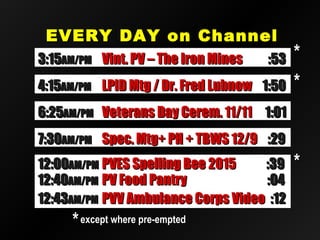 EVERY DAY on ChannelEVERY DAY on Channel
2020
12:4012:40AM/PMAM/PM PV Food PantryPV Food Pantry :04:04
12:4312:43AM/PMAM/PM PVV Ambulance Corps VideoPVV Ambulance Corps Video :12:12
12:0012:00AM/PMAM/PM PVES Spelling Bee 2015PVES Spelling Bee 2015 :39:39
**except where pre-emptedexcept where pre-empted
**
6:256:25AM/PMAM/PM Veterans Day Cerem. 11/11Veterans Day Cerem. 11/11 1:011:01
7:307:30AM/PMAM/PM Spec. Mtg+ PH + TBWS 12/9Spec. Mtg+ PH + TBWS 12/9 :29:29
3:153:15AM/PMAM/PM Vint. PV – The Iron MinesVint. PV – The Iron Mines :53:53
4:154:15AM/PMAM/PM LPID Mtg / Dr. Fred LubnowLPID Mtg / Dr. Fred Lubnow 1:501:50 **
**
 