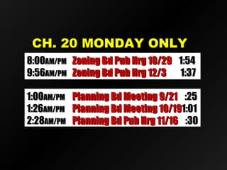 CH. 20 MONDAY ONLYCH. 20 MONDAY ONLY
8:008:00AM/PMAM/PM Zoning Bd Pub Hrg 10/29Zoning Bd Pub Hrg 10/29 1:541:54
9:569:56AM/PMAM/PM Zoning Bd Pub Hrg 12/3Zoning Bd Pub Hrg 12/3 1:371:37
1:001:00AM/PMAM/PM Planning Bd Meeting 9/21Planning Bd Meeting 9/21 :25:25
1:261:26AM/PMAM/PM Planning Bd Meeting 10/19Planning Bd Meeting 10/191:011:01
2:282:28AM/PMAM/PM Planning Bd Pub Hrg 11/16Planning Bd Pub Hrg 11/16 :30:30
 