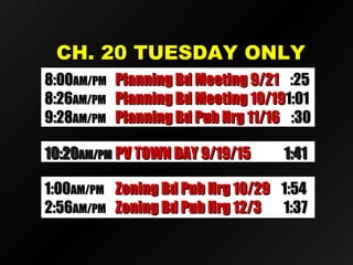 CH. 20 TUESDAY ONLYCH. 20 TUESDAY ONLY
10:2010:20AM/PMAM/PM Candid’s Putnam D.A. 9/1Candid’s Putnam D.A. 9/1 1:351:3510:2010:20AM/PMAM/PM PV TOWN DAY 9/19/15PV TOWN DAY 9/19/15 1:411:41
8:008:00AM/PMAM/PM Planning Bd Meeting 9/21Planning Bd Meeting 9/21 :25:25
8:268:26AM/PMAM/PM Planning Bd Meeting 10/19Planning Bd Meeting 10/191:011:01
9:289:28AM/PMAM/PM Planning Bd Pub Hrg 11/16Planning Bd Pub Hrg 11/16 :30:30
1:001:00AM/PMAM/PM Zoning Bd Pub Hrg 10/29Zoning Bd Pub Hrg 10/29 1:541:54
2:562:56AM/PMAM/PM Zoning Bd Pub Hrg 12/3Zoning Bd Pub Hrg 12/3 1:371:37
 