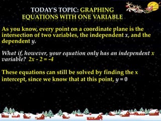 As you know, every point on a coordinate plane is the
intersection of two variables, the independent x, and the
dependent y.

What if, however, your equation only has an independent x
variable? 2x - 2 = -4

These equations can still be solved by finding the x
intercept, since we know that at this point, y = 0
 