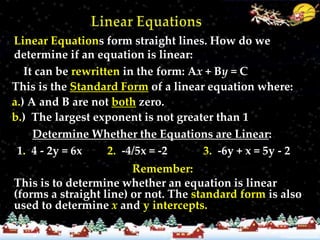 Linear Equations form straight lines. How do we
determine if an equation is linear:
   It can be rewritten in the form: Ax + By = C
This is the Standard Form of a linear equation where:
a.) A and B are not both zero.
b.) The largest exponent is not greater than 1
     Determine Whether the Equations are Linear:
 1. 4 - 2y = 6x     2. -4/5x = -2     3. -6y + x = 5y - 2
                        Remember:
This is to determine whether an equation is linear
(forms a straight line) or not. The standard form is also
used to determine x and y intercepts.
 