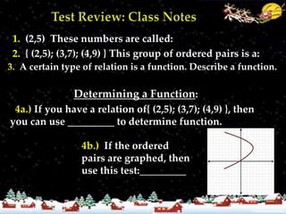 1. (2,5) These numbers are called:
  2. { (2,5); (3,7); (4,9) } This group of ordered pairs is a:
 3. A certain type of relation is a function. Describe a function.
3. Equation with only one dependent var. for each independent
                Determining a Function:
  4a.) If you have a relation of{ (2,5); (3,7); (4,9) }, then
 you can use _________ to determine function.

                  4b.) If the ordered
                  pairs are graphed, then
                  use this test:_________
 