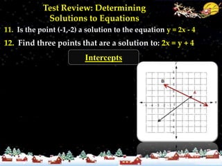 Test Review: Determining
             Solutions to Equations
11. Is the point (-1,-2) a solution to the equation y = 2x - 4
12. Find three points that are a solution to: 2x = y + 4
                          Intercepts

13. Name the x and y intercepts
for lines A & B.
14. For each line, state whether it
is positive, negative, or neither.

 15. Find the x and y intercepts
 for: y = -3x + 6 and y - 2 = 4x
 