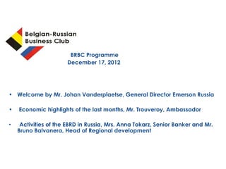 BRBC Programme
                         December 17, 2012




• Welcome by Mr. Johan Vanderplaetse, General Director Emerson Russia

•       Economic highlights of the last months, Mr. Trouveroy, Ambassador

•      Activities of the EBRD in Russia, Mrs. Anna Tokarz, Senior Banker and Mr.
      Bruno Balvanera, Head of Regional development




    28/12/12
 