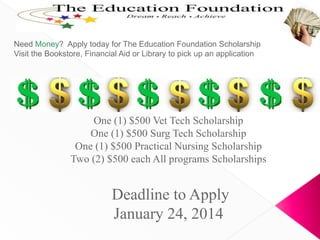 Need Money? Apply today for The Education Foundation Scholarship
Visit the Bookstore, Financial Aid or Library to pick up an application

One (1) $500 Vet Tech Scholarship
One (1) $500 Surg Tech Scholarship
One (1) $500 Practical Nursing Scholarship
Two (2) $500 each All programs Scholarships

Deadline to Apply
January 24, 2014

 