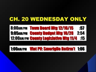 CH. 20 WEDNESDAY ONLYCH. 20 WEDNESDAY ONLY
8:008:00AM/PMAM/PM Town Board Mtg 12/16/15Town Board Mtg 12/16/15 :57:57
9:059:05AM/PMAM/PM County Budget Mtg 10/28County Budget Mtg 10/28 2:542:54
12:0012:00AM/PMAM/PM County Legislative Mtg 11/4County Legislative Mtg 11/4 :15:15
1:001:00AM/PMAM/PM Vint PV: Smeriglio Retirm’tVint PV: Smeriglio Retirm’t 1:061:06
 
