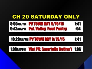 CH 20 SATURDAY ONLYCH 20 SATURDAY ONLY
10:2010:20AM/PMAM/PM Future Comm Media in NYSFuture Comm Media in NYS 1:321:32
8:008:00AM/PMAM/PM LPID Mtg / Dr. Fred LubnowLPID Mtg / Dr. Fred Lubnow 1:501:50
9:519:51AM/PMAM/PM Put. Valley Food PantryPut. Valley Food Pantry :04:04
8:008:00AM/PMAM/PM Candid’s Putnam D.A. 9/1Candid’s Putnam D.A. 9/1 1:351:35
9:359:35AM/PMAM/PM Put. Valley Food PantryPut. Valley Food Pantry :04:04
10:2010:20AM/PMAM/PM Candid’s Putnam D.A. 9/1Candid’s Putnam D.A. 9/1 1:351:35
1:001:00AM/PMAM/PM Vint PV: Smeriglio Retirm’tVint PV: Smeriglio Retirm’t 1:061:06
8:008:00AM/PMAM/PM PV TOWN DAY 9/19/15PV TOWN DAY 9/19/15 1:411:41
9:429:42AM/PMAM/PM Put. Valley Food PantryPut. Valley Food Pantry :04:04
10:2010:20AM/PMAM/PM PV TOWN DAY 9/19/15PV TOWN DAY 9/19/15 1:411:41
 