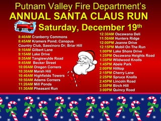 8:40AM8:40AM Cranberry CommonsCranberry Commons
8:45AM8:45AM Kramers Pond; CanopusKramers Pond; Canopus
Country Club, Sassinoro Dr; Briar HillCountry Club, Sassinoro Dr; Briar Hill
9:10AM9:10AM Gilbert LaneGilbert Lane
9:15AM9:15AM Lake DriveLake Drive
9:35AM9:35AM Tanglewylde RoadTanglewylde Road
9:45AM9:45AM Becker StreetBecker Street
10:00AM10:00AM Oregon CornersOregon Corners
10:30AM10:30AM Marsh HillMarsh Hill
10:40AM10:40AM Highfields TowersHighfields Towers
10:50AM10:50AM Adams CornersAdams Corners
11:20AM11:20AM Mill PondsMill Ponds
11:30AM11:30AM Pheasant RunPheasant Run
Putnam Valley Fire Department’sPutnam Valley Fire Department’s
ANNUAL SANTA CLAUS RUNANNUAL SANTA CLAUS RUN
Saturday, December 19Saturday, December 19thth
12:30AM12:30AM Oscawana DeliOscawana Deli
11:50AM11:50AM Hunters RidgeHunters Ridge
12:00PM12:00PM Jeanne DriveJeanne Drive
12:15PM12:15PM Mobil On The RunMobil On The Run
1:00PM1:00PM Lake Shore DriveLake Shore Drive
1:25PM1:25PM Oscawana Heights RoadOscawana Heights Road
1:35PM1:35PM Wildwood KnollsWildwood Knolls
1:45PM1:45PM Abele ParkAbele Park
2:00PM2:00PM HilltopHilltop
2:15PM2:15PM Cherry LaneCherry Lane
2:25PM2:25PM Spruce KnollsSpruce Knolls
2:45PM2:45PM Lincoln RoadLincoln Road
2:55PM2:55PM Birch HillBirch Hill
3:00PM3:00PM Quincy RoadQuincy Road
 