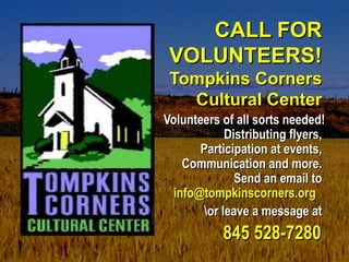 CALL FORCALL FOR
VOLUNTEERS!VOLUNTEERS!
Tompkins CornersTompkins Corners
Cultural CenterCultural Center
Volunteers of all sorts needed!Volunteers of all sorts needed!
Distributing flyers,Distributing flyers,
Participation at events,Participation at events,
Communication and more.Communication and more.
Send an email toSend an email to
info@tompkinscorners.orginfo@tompkinscorners.org  
or leave a message ator leave a message at
845 528-7280845 528-7280
 