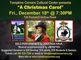 SOLO PERFORMANCE by JONATHAN KRUK.SOLO PERFORMANCE by JONATHAN KRUK.
Musical accompaniment by JIM KEYES.Musical accompaniment by JIM KEYES.
Suggested donation is $25 families, $15 adults, $10 Students & Seniors.Suggested donation is $25 families, $15 adults, $10 Students & Seniors.
Tickets callTickets call 845 528-7280845 528-7280 or email toor email to info@tompkinscorners.orginfo@tompkinscorners.org..
More info atMore info at www.tompkinscorners.orgwww.tompkinscorners.org
Tompkins Corners Cultural Center presentsTompkins Corners Cultural Center presents
“A Christmas Carol”“A Christmas Carol”
Fri., December 18Fri., December 18thth
@ 7:30PM@ 7:30PM
729 Peekskill Hollow Road729 Peekskill Hollow Road
 