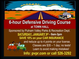 Sponsored by Putnam Valley Parks & Recreation Dept.
SATURDAY, JANUARY 9th
- 9am-3pm
SAVE 10% on your CAR INSURANCE
and reduce up to 4 points on your license.
Classes are $35 – 1 day; no tests!
Learn to avoid making mistakes!
Info: pvpr.com or call 526-3292
6-hour Defensive Driving Course6-hour Defensive Driving Course
at TOWN HALLat TOWN HALL
 