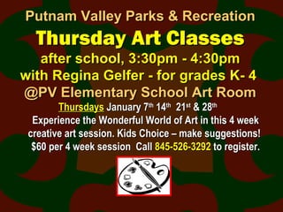 Putnam Valley Parks & RecreationPutnam Valley Parks & Recreation
Thursday Art ClassesThursday Art Classes
after school, 3:30pm - 4:30pmafter school, 3:30pm - 4:30pm
with Regina Gelfer - for grades K- 4with Regina Gelfer - for grades K- 4
@PV Elementary School Art Room@PV Elementary School Art Room
ThursdaysThursdays January 7January 7thth
1414thth
2121stst
& 28& 28thth
Experience the Wonderful World of Art in this 4 weekExperience the Wonderful World of Art in this 4 week
creative art session. Kids Choice – make suggestions!creative art session. Kids Choice – make suggestions!
$60 per 4 week session Call$60 per 4 week session Call 845-526-3292845-526-3292 to register.to register.
 