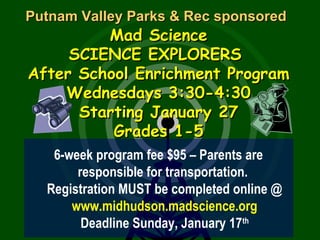 Putnam Valley Parks & Rec sponsoredPutnam Valley Parks & Rec sponsored
Mad ScienceMad Science
SCIENCE EXPLORERSSCIENCE EXPLORERS
After School Enrichment ProgramAfter School Enrichment Program
Wednesdays 3:30-4:30Wednesdays 3:30-4:30
Starting January 27Starting January 27
Grades 1-5Grades 1-5
6-week program fee $95 – Parents are
responsible for transportation.
Registration MUST be completed online @
www.midhudson.madscience.org
Deadline Sunday, January 17th
 