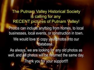 The Putnam Valley Historical SocietyThe Putnam Valley Historical Society
is calling for anyis calling for any
RECENT pictures of Putnam Valley!RECENT pictures of Putnam Valley!
Photos can include anything from homes, to localPhotos can include anything from homes, to local
businesses, local events, or construction in town.businesses, local events, or construction in town.
We would love to copy your photos into ourWe would love to copy your photos into our
database.database.
As always, we are looking for any old photos asAs always, we are looking for any old photos as
well, andwell, and allall photos will be returned the same day.photos will be returned the same day.
Thank you for your support!!!Thank you for your support!!!
 