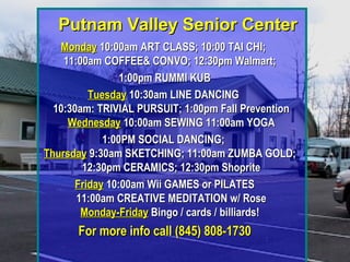 Putnam Valley Senior CenterPutnam Valley Senior Center
MondayMonday 10:00am ART CLASS; 10:00 TAI CHI;10:00am ART CLASS; 10:00 TAI CHI;
11:00am COFFEE& CONVO; 12:30pm Walmart;11:00am COFFEE& CONVO; 12:30pm Walmart;
1:00pm RUMMI KUB1:00pm RUMMI KUB
TuesdayTuesday 10:30am LINE DANCING10:30am LINE DANCING
10:30am: TRIVIAL PURSUIT; 1:00pm Fall Prevention10:30am: TRIVIAL PURSUIT; 1:00pm Fall Prevention
WednesdayWednesday 10:00am SEWING 11:00am YOGA10:00am SEWING 11:00am YOGA
1:00PM SOCIAL DANCING;1:00PM SOCIAL DANCING;
ThursdayThursday 9:30am SKETCHING; 11:00am ZUMBA GOLD;9:30am SKETCHING; 11:00am ZUMBA GOLD;
12:30pm CERAMICS; 12:30pm Shoprite12:30pm CERAMICS; 12:30pm Shoprite
FridayFriday 10:00am Wii GAMES or PILATES10:00am Wii GAMES or PILATES
11:00am CREATIVE MEDITATION w/ Rose11:00am CREATIVE MEDITATION w/ Rose
Monday-FridayMonday-Friday Bingo / cards / billiards!Bingo / cards / billiards!
For more info call (845) 808-1730For more info call (845) 808-1730
 