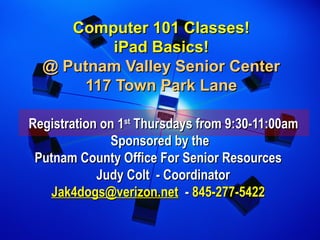 Computer 101 Classes!Computer 101 Classes!
iPad Basics!iPad Basics!
@ Putnam Valley Senior Center@ Putnam Valley Senior Center
117 Town Park Lane117 Town Park Lane
Registration on 1Registration on 1stst
Thursdays from 9:30-11:00amThursdays from 9:30-11:00am
Sponsored by theSponsored by the
Putnam County Office For Senior ResourcesPutnam County Office For Senior Resources
 Judy Colt - Coordinator Judy Colt - Coordinator
Jak4dogs@verizon.netJak4dogs@verizon.net -- 845-277-5422845-277-5422
 
