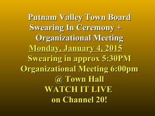Putnam Valley Town BoardPutnam Valley Town Board
Swearing In Ceremony +Swearing In Ceremony +
Organizational MeetingOrganizational Meeting
Monday, January 4, 2015Monday, January 4, 2015
Swearing in approx 5:30PMSwearing in approx 5:30PM
Organizational Meeting 6:00pmOrganizational Meeting 6:00pm
@ Town Hall@ Town Hall
WATCH IT LIVE WATCH IT LIVE 
on Channel 20!on Channel 20!
 