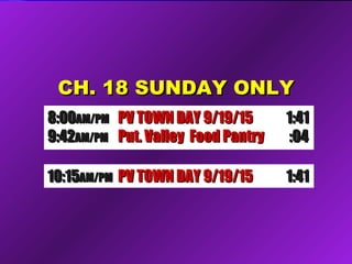 CH. 18 SUNDAY ONLYCH. 18 SUNDAY ONLY
10:1510:15AM/PMAM/PM Future Comm Media NYSFuture Comm Media NYS 1:321:3210:1510:15AM/PMAM/PM Candid’s Putnam D.A. 9/1Candid’s Putnam D.A. 9/1 1:351:35
8:008:00AM/PMAM/PM PV TOWN DAY 9/19/15PV TOWN DAY 9/19/15 1:411:41
9:429:42AM/PMAM/PM Put. Valley Food PantryPut. Valley Food Pantry :04:04
10:1510:15AM/PMAM/PM PV TOWN DAY 9/19/15PV TOWN DAY 9/19/15 1:411:41
 