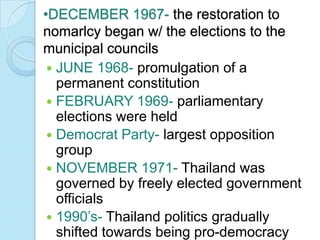 •DECEMBER 1967- the restoration to
nomarlcy began w/ the elections to the
municipal councils
  JUNE 1968- promulgation of a
   permanent constitution
  FEBRUARY 1969- parliamentary
   elections were held
  Democrat Party- largest opposition
   group
  NOVEMBER 1971- Thailand was
   governed by freely elected government
   officials
  1990’s- Thailand politics gradually
   shifted towards being pro-democracy
 