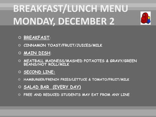  BREAKFAST:
 CINNAMON TOAST/FRUIT/JUICES/MILK
 MAIN DISH:
 MEATBALL MADNESS/MASHED POTAOTES & GRAVY/GREEN
BEANS/HOT ROLL/MILK
 SECOND LINE:
 HAMBURGER/FRENCH FRIES/LETTUCE & TOMATO/FRUIT/MILK
 SALAD BAR (EVERY DAY)
 FREE AND REDUCED STUDENTS MAY EAT FROM ANY LINE
 