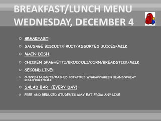  BREAKFAST:
 SAUSAGE BISCUIT/FRUIT/ASSORTED JUICES/MILK
 MAIN DISH:
 CHICKEN SPAGHETTI/BROCCOLI/CORN/BREADSTICK/MILK
 SECOND LINE:
 CHICKEN NUGGETS/MASHED POTATOES W/GRAVY/GREEN BEANS/WHEAT
ROLL/FRUIT/MILK
 SALAD BAR (EVERY DAY)
 FREE AND REDUCED STUDENTS MAY EAT FROM ANY LINE
 