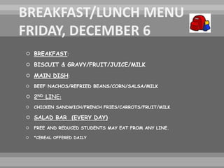  BREAKFAST:
 BISCUIT & GRAVY/FRUIT/JUICE/MILK
 MAIN DISH:
 BEEF NACHOS/REFRIED BEANS/CORN/SALSA/MILK
 2ND LINE:
 CHICKEN SANDWICH/FRENCH FRIES/CARROTS/FRUIT/MILK
 SALAD BAR (EVERY DAY)
 FREE AND REDUCED STUDENTS MAY EAT FROM ANY LINE.
 *CEREAL OFFERED DAILY
 