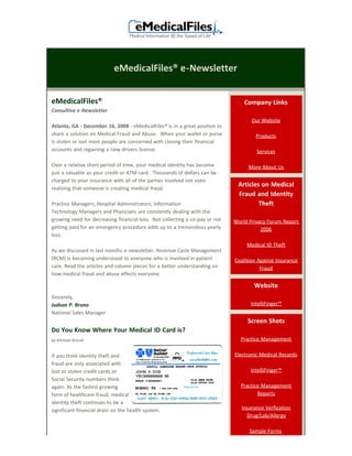 eMedicalFiles® e-Newsletter


eMedicalFiles®                                                                   Company Links
Consultive e-Newsletter
                                                                                    Our Website
Atlanta, GA - December 16, 2008 - eMedicalFiles® is in a great position to
share a solution on Medical Fraud and Abuse. When your wallet or purse                Products
is stolen or lost most people are concerned with closing their financial
accounts and regaining a new drivers license.                                         Services

Over a relative short period of time, your medical identity has become             More About Us
just a valuable as your credit or ATM card. Thousands of dollars can be
charged to your insurance with all of the parties involved not even
                                                                              Articles on Medical
realizing that someone is creating medical fraud.
                                                                              Fraud and Identity
Practice Managers, Hospital Administrators, Information                               Theft
Technology Managers and Physicians are constently dealing with the
growing need for decreasing financial loss. Not collecting a co-pay or not   World Privacy Forum Report
getting paid for an emergency procedure adds up to a tremendous yearly                  2006
loss.
                                                                                  Medical ID Theft
As we discussed in last months e-newsletter, Revenue Cycle Management
(RCM) is becoming understood to everyone who is involved in patient          Coalition Against Insurance
care. Read the articles and column pieces for a better understanding on                 Fraud
how medical fraud and abuse effects everyone.

                                                                                     Website
Sincerely,
Judson P. Bruno                                                                    IntelliFinger™
National Sales Manager
                                                                                  Screen Shots
Do You Know Where Your Medical ID Card is?
by Michael Brandt                                                              Practice Management


If you think identity theft and                                              Electronic Medical Records
fraud are only associated with
lost or stolen credit cards or                                                     IntelliFinger™
Social Security numbers think
again. As the fastest growing                                                  Practice Management
form of healthcare fraud, medical                                                     Reports
identity theft continues to be a
significant financial drain on the health system.                               Insurance Verfication
                                                                                  Drug/Lab/Allergy

                                                                                   Sample Forms
 