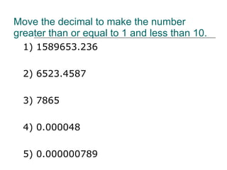 Move the decimal to make the number greater than or equal to 1 and less than 10.  1) 1589653.236 2) 6523.4587 3) 7865 4) 0.000048 5) 0.000000789 